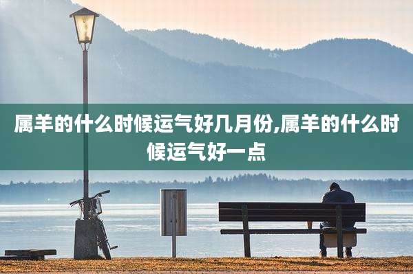 属羊的什么时候运气好几月份,属羊的什么时候运气好一点