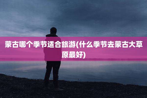 蒙古哪个季节适合旅游(什么季节去蒙古大草原最好)