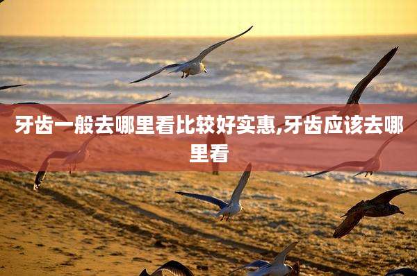 牙齿一般去哪里看比较好实惠,牙齿应该去哪里看
