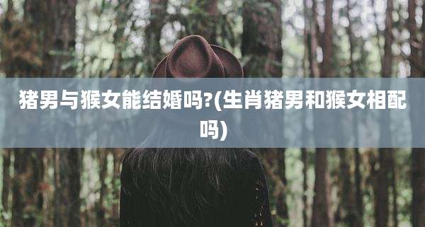 猪男与猴女能结婚吗?(生肖猪男和猴女相配吗)