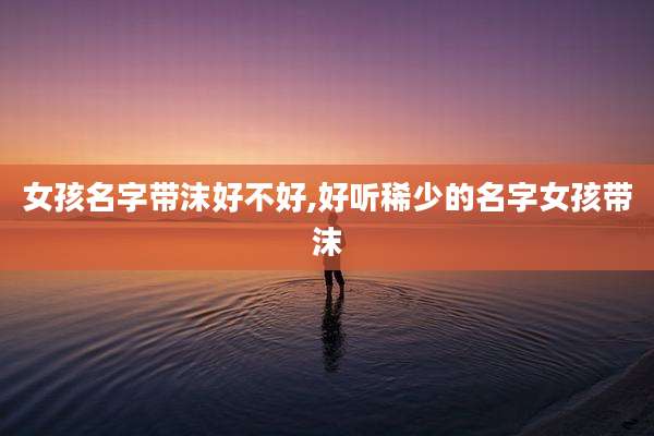 女孩名字带沫好不好,好听稀少的名字女孩带沫