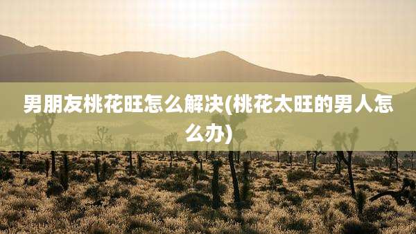 男朋友桃花旺怎么解决(桃花太旺的男人怎么办)