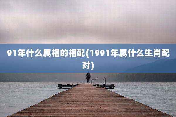 91年什么属相的相配(1991年属什么生肖配对)