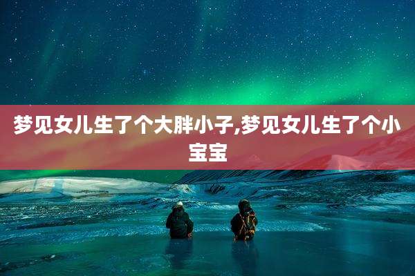梦见女儿生了个大胖小子,梦见女儿生了个小宝宝