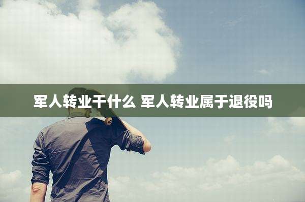 军人转业干什么 军人转业属于退役吗