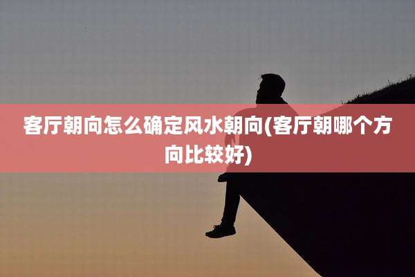 客厅朝向怎么确定风水朝向(客厅朝哪个方向比较好)