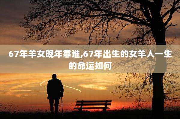67年羊女晚年靠谁,67年出生的女羊人一生的命运如何