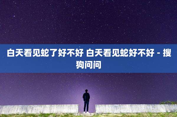 白天看见蛇了好不好 白天看见蛇好不好 - 搜狗问问