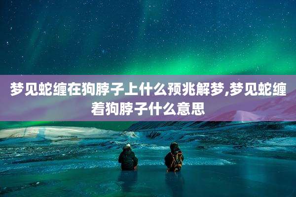 梦见蛇缠在狗脖子上什么预兆解梦,梦见蛇缠着狗脖子什么意思
