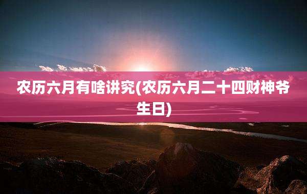 农历六月有啥讲究(农历六月二十四财神爷生日)