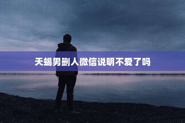 天蝎男删人微信说明不爱了吗