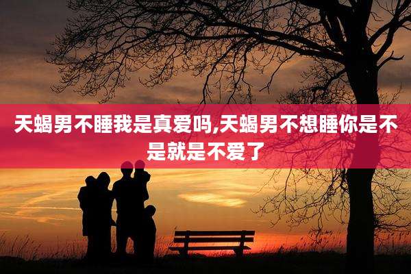 天蝎男不睡我是真爱吗,天蝎男不想睡你是不是就是不爱了