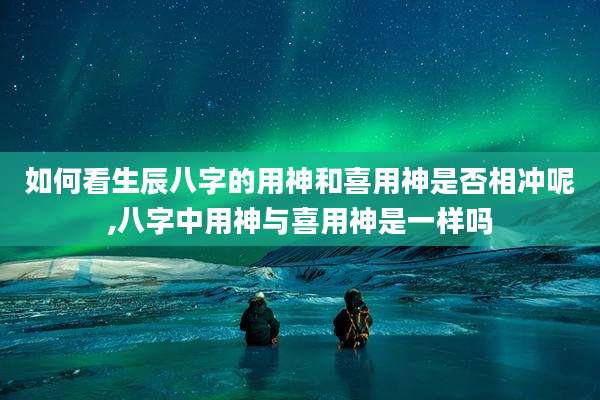如何看生辰八字的用神和喜用神是否相冲呢,八字中用神与喜用神是一样吗