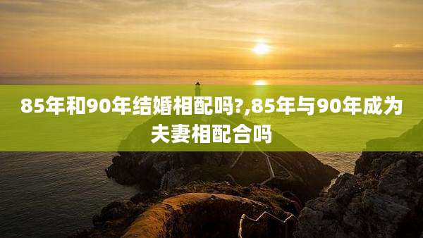 85年和90年结婚相配吗?,85年与90年成为夫妻相配合吗
