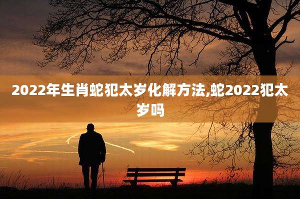 2022年生肖蛇犯太岁化解方法,蛇2022犯太岁吗