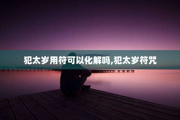 犯太岁用符可以化解吗,犯太岁符咒