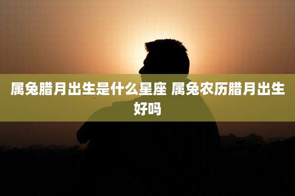 属兔腊月出生是什么星座 属兔农历腊月出生好吗