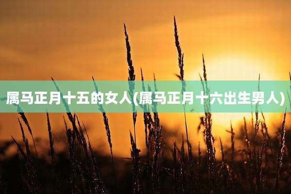 属马正月十五的女人(属马正月十六出生男人)