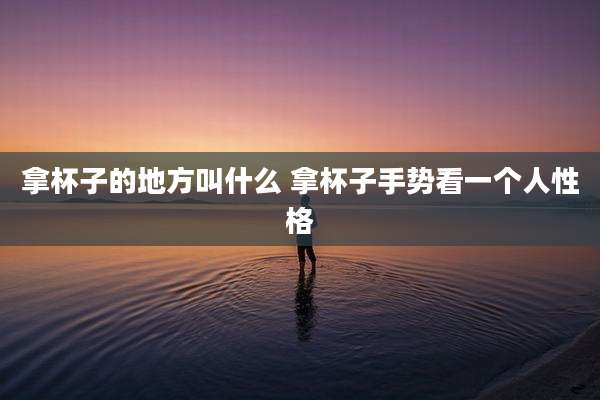 拿杯子的地方叫什么 拿杯子手势看一个人性格