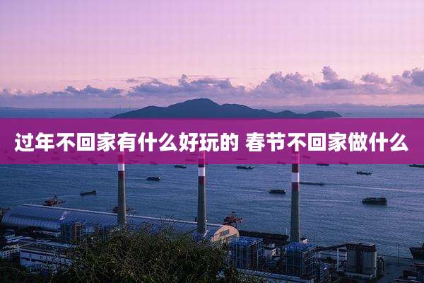 过年不回家有什么好玩的 春节不回家做什么