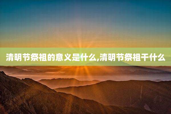 清明节祭祖的意义是什么,清明节祭祖干什么