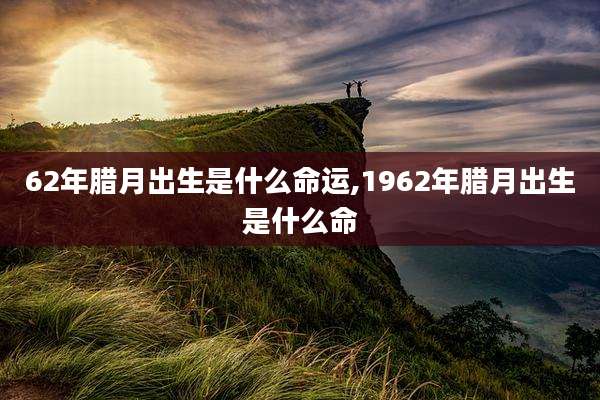62年腊月出生是什么命运,1962年腊月出生是什么命