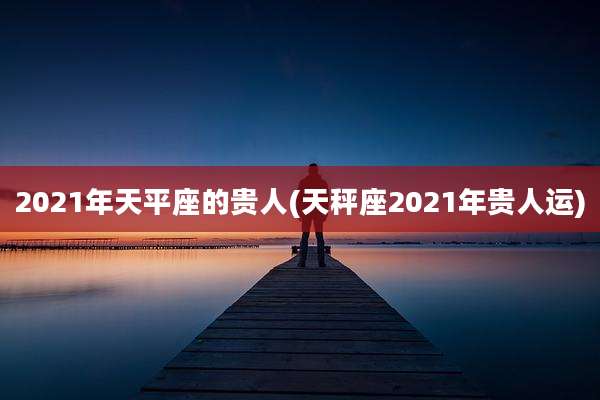 2021年天平座的贵人(天秤座2021年贵人运)