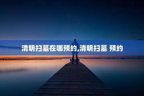 清明扫墓在哪预约,清明扫墓 预约