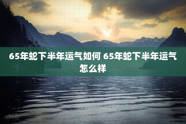 65年蛇下半年运气如何 65年蛇下半年运气怎么样