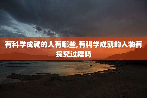 有科学成就的人有哪些,有科学成就的人物有探究过程吗