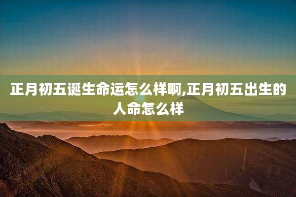 正月初五诞生命运怎么样啊,正月初五出生的人命怎么样