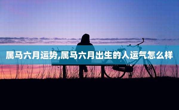 属马六月运势,属马六月出生的人运气怎么样