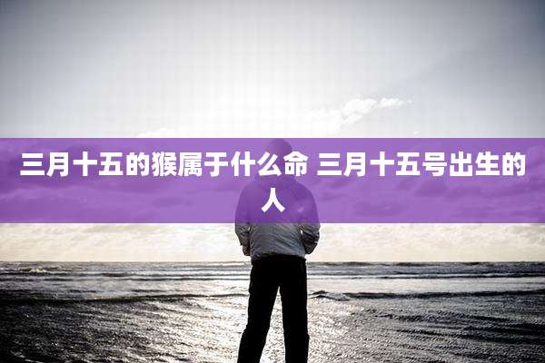 三月十五的猴属于什么命 三月十五号出生的人