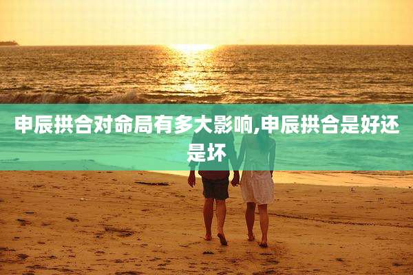 申辰拱合对命局有多大影响,申辰拱合是好还是坏