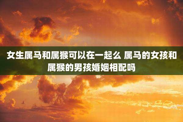 女生属马和属猴可以在一起么 属马的女孩和属猴的男孩婚姻相配吗