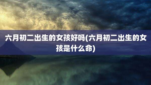 六月初二出生的女孩好吗(六月初二出生的女孩是什么命)
