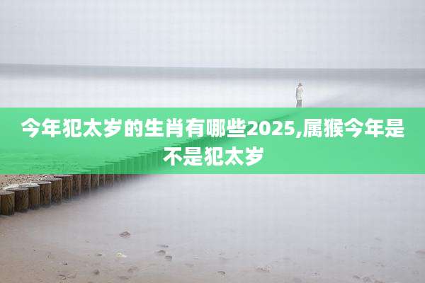 今年犯太岁的生肖有哪些2025,属猴今年是不是犯太岁
