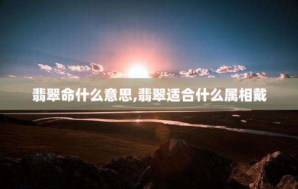 翡翠命什么意思,翡翠适合什么属相戴