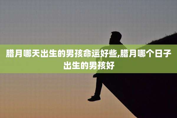 腊月哪天出生的男孩命运好些,腊月哪个日子出生的男孩好