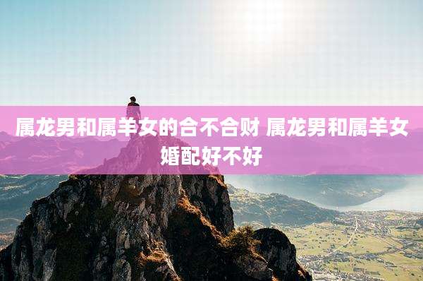 属龙男和属羊女的合不合财 属龙男和属羊女婚配好不好