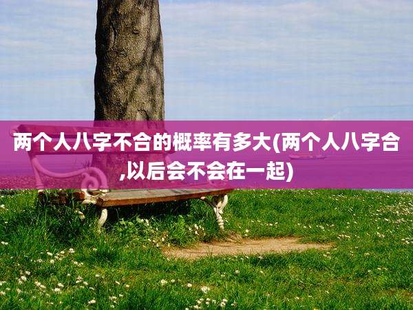 两个人八字不合的概率有多大(两个人八字合,以后会不会在一起)