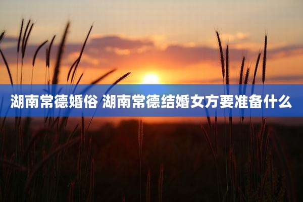 湖南常德婚俗 湖南常德结婚女方要准备什么
