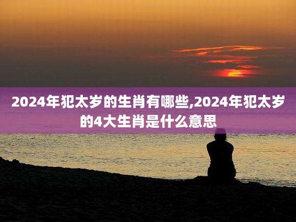 2024年犯太岁的生肖有哪些,2024年犯太岁的4大生肖是什么意思