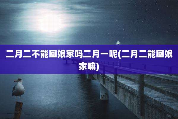 二月二不能回娘家吗二月一呢(二月二能回娘家嘛)