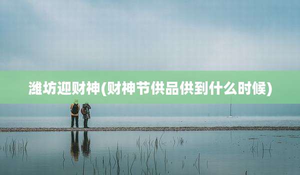 潍坊迎财神(财神节供品供到什么时候)