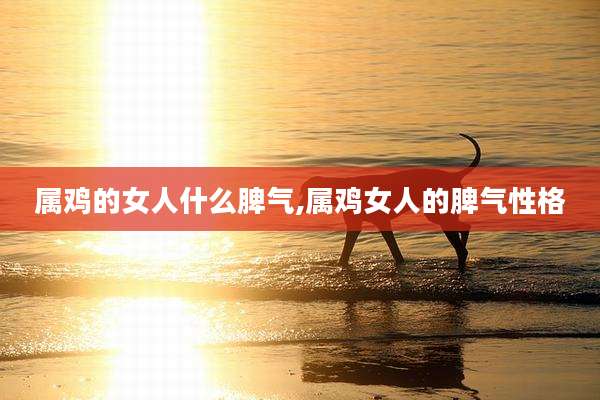 属鸡的女人什么脾气,属鸡女人的脾气性格