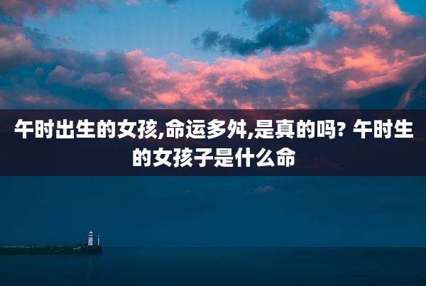 午时出生的女孩,命运多舛,是真的吗? 午时生的女孩子是什么命
