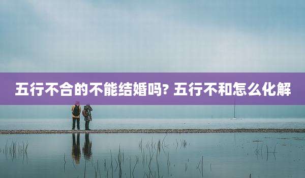 五行不合的不能结婚吗? 五行不和怎么化解