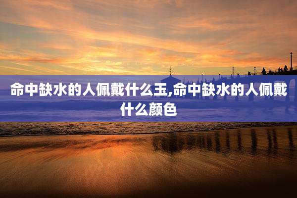 命中缺水的人佩戴什么玉,命中缺水的人佩戴什么颜色