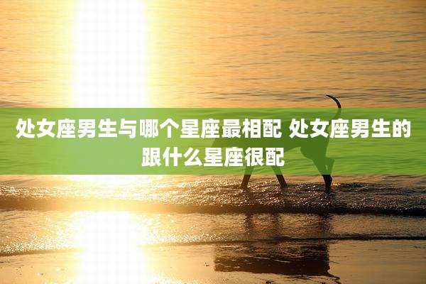 处女座男生与哪个星座最相配 处女座男生的跟什么星座很配